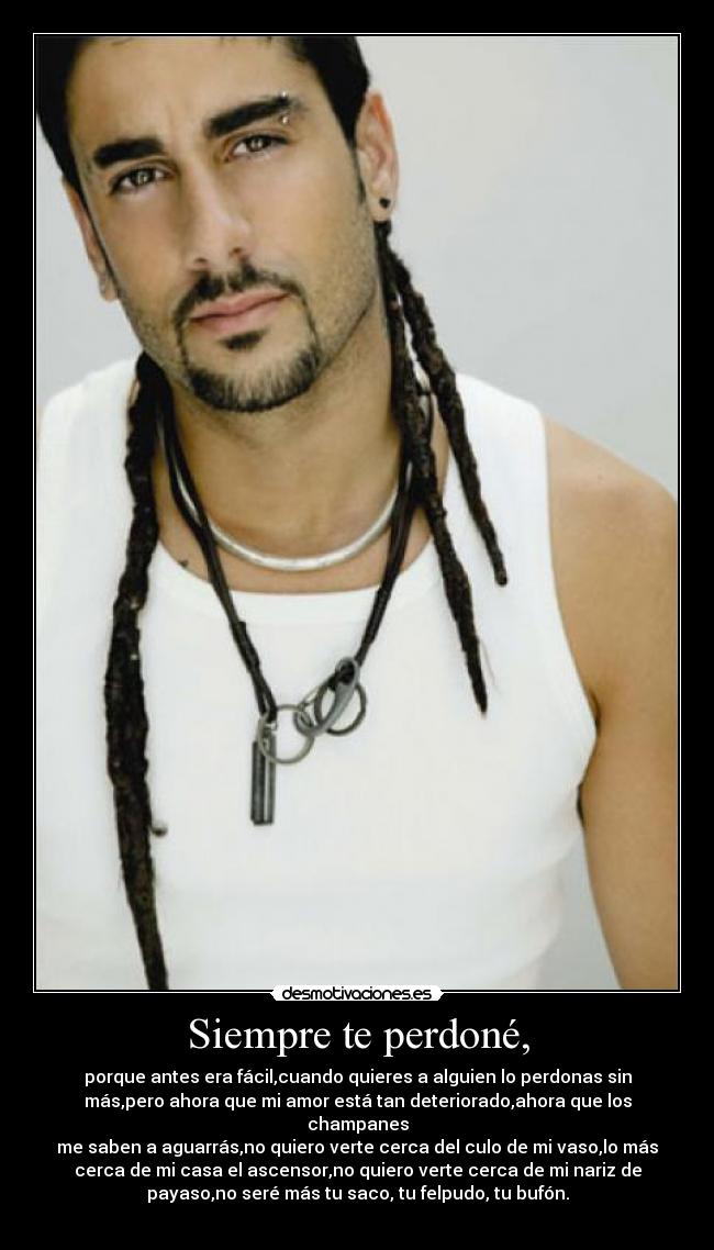Siempre te perdoné, - porque antes era fácil,cuando quieres a alguien lo perdonas sin
más,pero ahora que mi amor está tan deteriorado,ahora que los
champanes
me saben a aguarrás,no quiero verte cerca del culo de mi vaso,lo más
cerca de mi casa el ascensor,no quiero verte cerca de mi nariz de
payaso,no seré más tu saco, tu felpudo, tu bufón.
♥