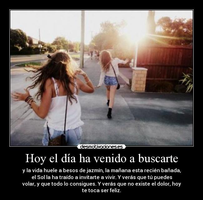 Hoy el día ha venido a buscarte - y la vida huele a besos de jazmín, la mañana esta recién bañada,
el Sol la ha traído a invitarte a vivir. Y verás que tú puedes
volar, y que todo lo consigues. Y verás que no existe el dolor, hoy
te toca ser feliz.