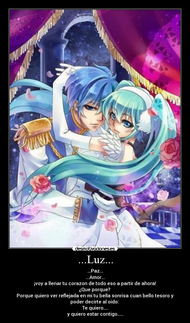 ...Luz... - ...Paz...
...Amor...
¡voy a llenar tu corazon de todo eso a partir de ahora!
¿Que porque?
Porque quiero ver reflejada en mi tu bella sonrisa cuan bello tesoro y
poder decirte al oido:
Te quiero....
y quiero estar contigo.....