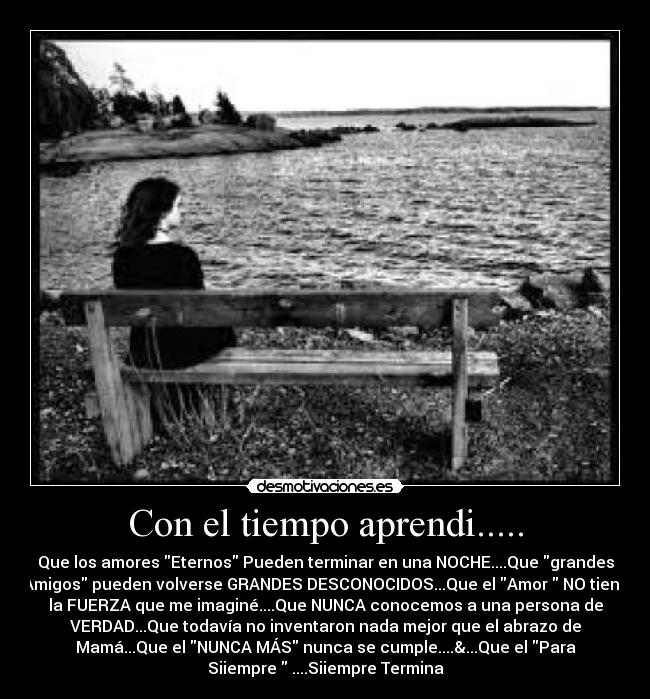 Con el tiempo aprendi..... - Que los amores Eternos Pueden terminar en una NOCHE....Que grandes
Amigos pueden volverse GRANDES DESCONOCIDOS...Que el Amor  NO tiene
la FUERZA que me imaginé....Que NUNCA conocemos a una persona de
VERDAD...Que todavía no inventaron nada mejor que el abrazo de
Mamá...Que el NUNCA MÁS nunca se cumple....&...Que el Para
Siiempre  ....Siiempre Termina