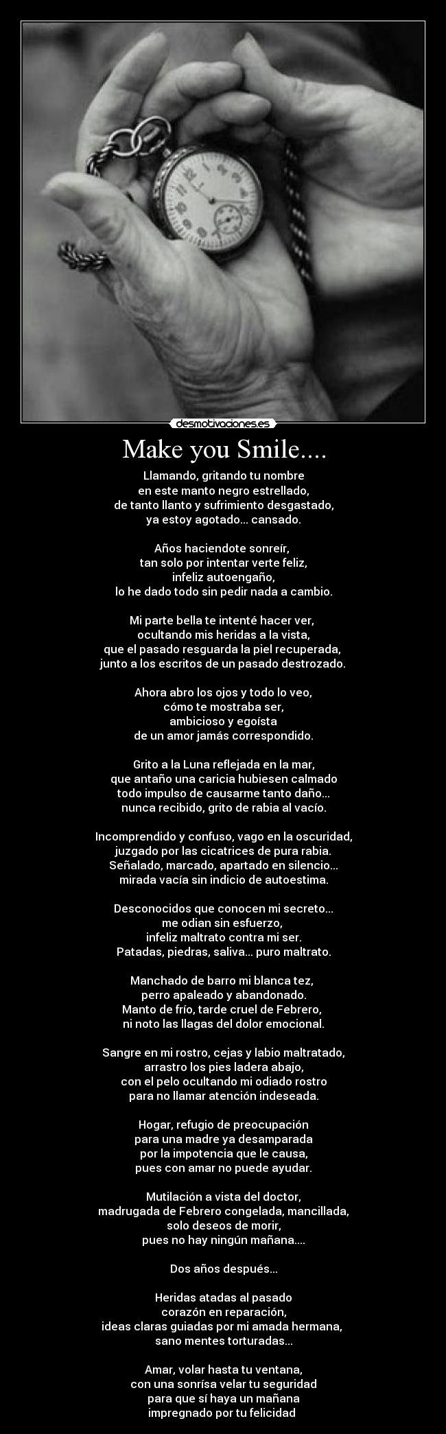 Make you Smile.... - Llamando, gritando tu nombre
en este manto negro estrellado,
de tanto llanto y sufrimiento desgastado,
ya estoy agotado... cansado.

Años haciendote sonreír, 
tan solo por intentar verte feliz,
infeliz autoengaño,
lo he dado todo sin pedir nada a cambio.

Mi parte bella te intenté hacer ver, 
ocultando mis heridas a la vista,
que el pasado resguarda la piel recuperada, 
junto a los escritos de un pasado destrozado.

Ahora abro los ojos y todo lo veo,
cómo te mostraba ser,
ambicioso y egoísta
de un amor jamás correspondido.

Grito a la Luna reflejada en la mar,
que antaño una caricia hubiesen calmado
todo impulso de causarme tanto daño...
nunca recibido, grito de rabia al vacío.

Incomprendido y confuso, vago en la oscuridad,
juzgado por las cicatrices de pura rabia.
Señalado, marcado, apartado en silencio...
mirada vacía sin indicio de autoestima.

Desconocidos que conocen mi secreto...
me odian sin esfuerzo, 
infeliz maltrato contra mi ser.
Patadas, piedras, saliva... puro maltrato.

Manchado de barro mi blanca tez, 
perro apaleado y abandonado.
Manto de frío, tarde cruel de Febrero, 
ni noto las llagas del dolor emocional.

Sangre en mi rostro, cejas y labio maltratado,
arrastro los pies ladera abajo,
con el pelo ocultando mi odiado rostro
para no llamar atención indeseada.

Hogar, refugio de preocupación
para una madre ya desamparada
por la impotencia que le causa,
pues con amar no puede ayudar.

Mutilación a vista del doctor,
madrugada de Febrero congelada, mancillada,
solo deseos de morir,
pues no hay ningún mañana....

Dos años después...

Heridas atadas al pasado
corazón en reparación,
ideas claras guiadas por mi amada hermana, 
sano mentes torturadas...

Amar, volar hasta tu ventana,
con una sonrísa velar tu seguridad
para que sí haya un mañana
impregnado por tu felicidad ♥