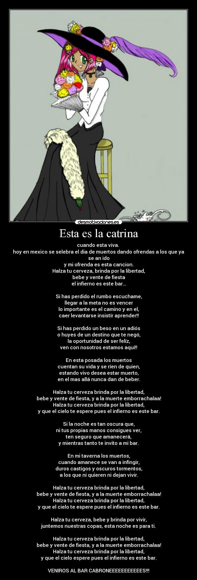 Esta es la catrina - cuando esta viva. 
hoy en mexico se selebra el dia de muertos dando ofrendas a los que ya se an ido
y mi ofrenda es esta cancion.
Halza tu cerveza, brinda por la libertad,
bebe y vente de fiesta
el infierno es este bar...

Si has perdido el rumbo escuchame,
llegar a la meta no es vencer
lo importante es el camino y en el,
caer levantarse insistír aprender!!

Si has perdido un beso en un adiós
o huyes de un destino que te negó,
la oportunidad de ser felíz,
ven con nosotros estamos aquí!!

En esta posada los muertos
cuentan su vida y se ríen de quien,
estando vivo desea estar muerto,
en el mas allá nunca dan de beber.

Halza tu cerveza brinda por la libertad,
bebe y vente de fiesta, y a la muerte emborrachalaa!
Halza tu cerveza brinda por la libertad,
y que el cielo te espere pues el infierno es este bar.

Si la noche es tan oscura que,
ni tus propias manos consigues ver,
ten seguro que amanecerá,
y mientras tanto te invito a mi bar.

En mi taverna los muertos,
cuando amanece se van a infingir,
duros castigos y oscuros tormentos,
a los que ni quieren ni dejan vivir.

Halza tu cerveza brinda por la libertad,
bebe y vente de fiesta, y a la muerte emborrachalaa!
Halza tu cerveza brinda por la libertad,
y que el cielo te espere pues el infierno es este bar.

Halza tu cerveza, bebe y brinda por vivir,
juntemos nuestras copas, esta noche es para ti.

Halza tu cerveza brinda por la libertad,
bebe y vente de fiesta, y a la muerte emborrachalaa!
Halza tu cerveza brinda por la libertad,
y que el cielo espere pues el infierno es este bar.

VENIROS AL BAR CABRONEEEEEEEEEEES!!!