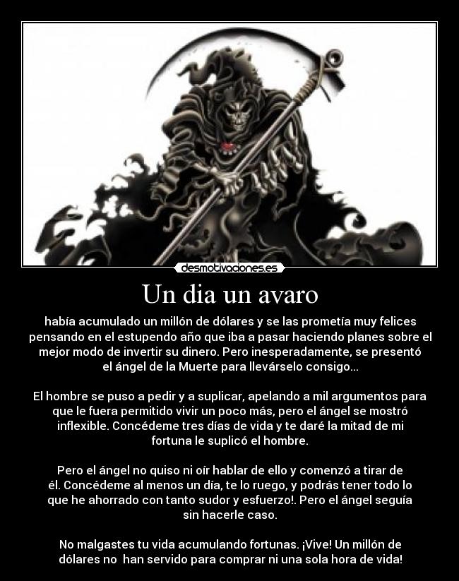 Un dia un avaro - había acumulado un millón de dólares y se las prometía muy felices
pensando en el estupendo año que iba a pasar haciendo planes sobre el
mejor modo de invertir su dinero. Pero inesperadamente, se presentó
el ángel de la Muerte para llevárselo consigo...
El hombre se puso a pedir y a suplicar, apelando a mil argumentos para
que le fuera permitido vivir un poco más, pero el ángel se mostró
inflexible. Concédeme tres días de vida y te daré la mitad de mi
fortuna le suplicó el hombre.
Pero el ángel no quiso ni oír hablar de ello y comenzó a tirar de
él. Concédeme al menos un día, te lo ruego, y podrás tener todo lo
que he ahorrado con tanto sudor y esfuerzo!. Pero el ángel seguía
sin hacerle caso.
No malgastes tu vida acumulando fortunas. ¡Vive! Un millón de
dólares no han servido para comprar ni una sola hora de vida!