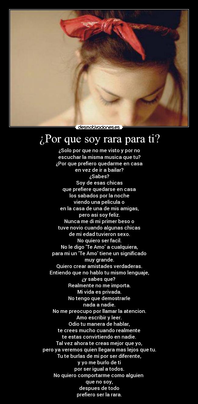 ¿Por que soy rara para ti? - ¿Solo por que no me visto y por no
escuchar la misma musica que tu?
¿Por que prefiero quedarme en casa
en vez de ir a bailar?
¿Sabes?
Soy de esas chicas
que prefiere quedarse en casa
los sabados por la noche
viendo una pelicula o
en la casa de una de mis amigas,
pero asi soy feliz.
Nunca me di mi primer beso o
tuve novio cuando algunas chicas
de mi edad tuvieron sexo.
No quiero ser facil.
No le digo Te Amo a cualquiera,
para mi un Te Amo tiene un significado
muy grande.
Quiero crear amistades verdaderas.
Entiendo que no hablo tu mismo lenguaje,
¿y sabes que? 
Realmente no me importa.
Mi vida es privada.
No tengo que demostrarle
nada a nadie.
No me preocupo por llamar la atencion.
Amo escribir y leer.
Odio tu manera de hablar,
te crees mucho cuando realmente
te estas convirtiendo en nadie.
Tal vez ahora te creas mejor que yo,
pero ya veremos quien llegara mas lejos que tu.
Tu te burlas de mi por ser diferente,
y yo me burlo de ti
por ser igual a todos.
No quiero comportarme como alguien 
que no soy,
despues de todo
prefiero ser la rara.