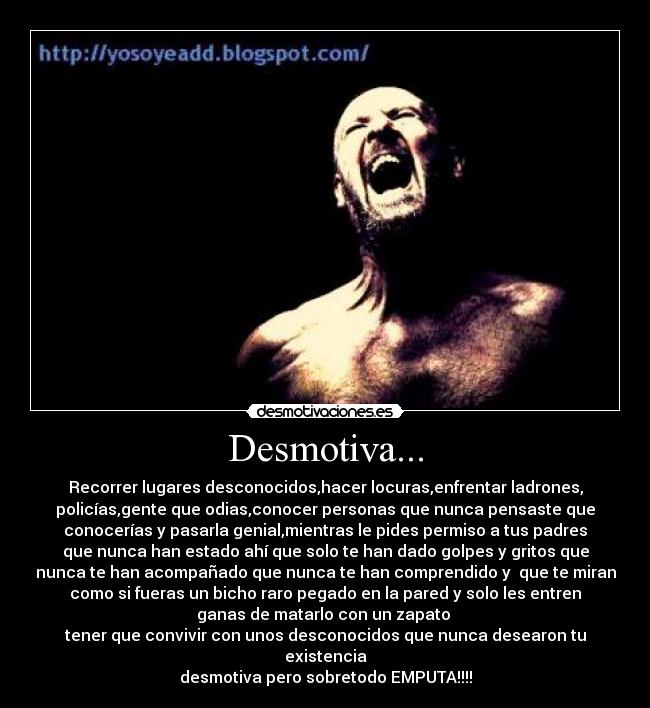 Desmotiva... - Recorrer lugares desconocidos,hacer locuras,enfrentar ladrones,
policías,gente que odias,conocer personas que nunca pensaste que
conocerías y pasarla genial,mientras le pides permiso a tus padres
que nunca han estado ahí que solo te han dado golpes y gritos que
nunca te han acompañado que nunca te han comprendido y que te miran
como si fueras un bicho raro pegado en la pared y solo les entren
ganas de matarlo con un zapato
tener que convivir con unos desconocidos que nunca desearon tu
existencia
desmotiva pero sobretodo EMPUTA!!!!