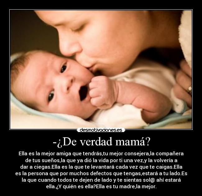 -¿De verdad mamá? - Ella es la mejor amiga que tendrás,tu mejor consejera,la compañera
de tus sueños,la que ya dió la vida por ti una vez,y la volvería a
dar a ciegas.Ella es la que te levantará cada vez que te caigas.Ella
es la persona que por muchos defectos que tengas,estará a tu lado.Es
la que cuando todos te dejen de lado y te sientas sol@ ahí estará
ella.¿Y quién es ella?Ella es tu madre,la mejor.