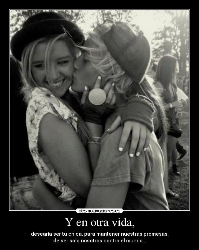 Y en otra vida, - desearía ser tu chica, para mantener nuestras promesas,
de ser sólo nosotros contra el mundo...