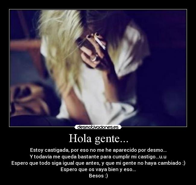 Hola gente... - Estoy castigada, por eso no me he aparecido por desmo...
Y todavía me queda bastante para cumplir mi castigo...u.u
Espero que todo siga igual que antes, y que mi gente no haya cambiado :)
Espero que os vaya bien y eso...
Besos :)