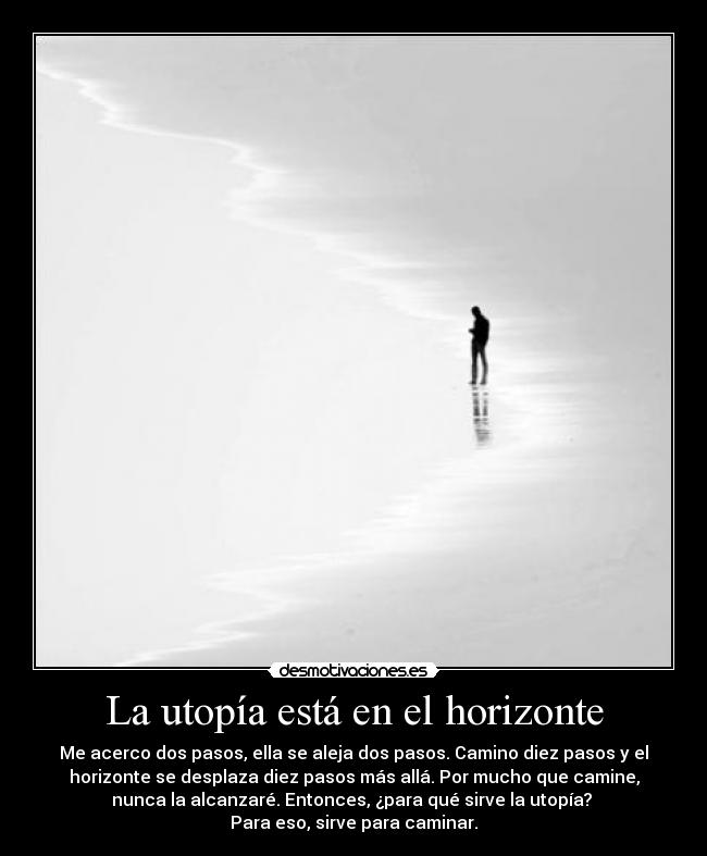 La utopía está en el horizonte - Me acerco dos pasos, ella se aleja dos pasos. Camino diez pasos y el
horizonte se desplaza diez pasos más allá. Por mucho que camine,
nunca la alcanzaré. Entonces, ¿para qué sirve la utopía? 
Para eso, sirve para caminar.