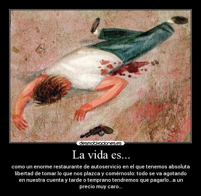 La vida es... - como un enorme restaurante de autoservicio en el que tenemos absoluta
libertad de tomar lo que nos plazca y comérnoslo: todo se va agotando
en nuestra cuenta y tarde o temprano tendremos que pagarlo...a un
precio muy caro...