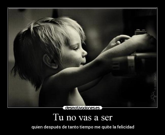 Tu no vas a ser - quien después de tanto tiempo me quite la felicidad