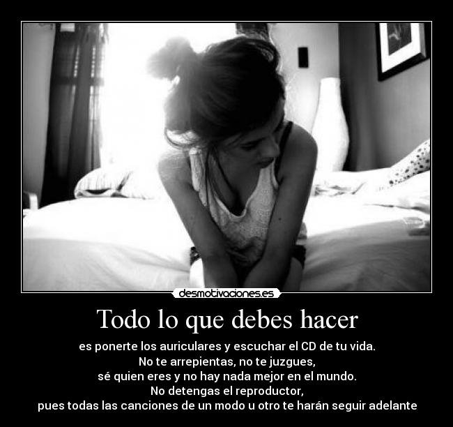 Todo lo que debes hacer - es ponerte los auriculares y escuchar el CD de tu vida.
No te arrepientas, no te juzgues,
sé quien eres y no hay nada mejor en el mundo.
No detengas el reproductor,
pues todas las canciones de un modo u otro te harán seguir adelante