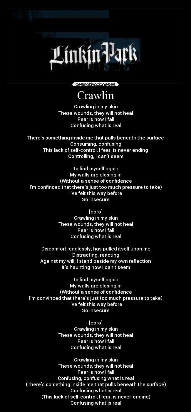 Crawlin - Crawling in my skin
These wounds, they will not heal
Fear is how I fall
Confusing what is real

Theres something inside me that pulls beneath the surface
Consuming, confusing
This lack of self-control, I fear, is never ending
Controlling, I cant seem

To find myself again
My walls are closing in
(Without a sense of confidence
Im confinced that theres just too much pressure to take)
Ive felt this way before
So insecure

[coro]
Crawling in my skin
These wounds, they will not heal
Fear is how I fall
Confusing what is real

Discomfort, endlessly, has pulled itself upon me
Distracting, reacting
Against my will, I stand beside my own reflection
Its haunting how I cant seem

To find myself again
My walls are closing in
(Without a sense of confidence
Im convinced that theres just too much pressure to take)
Ive felt this way before
So insecure

[coro]
Crawling in my skin
These wounds, they will not heal
Fear is how I fall
Confusing what is real

Crawling in my skin
These wounds, they will not heal
Fear is how I fall
Confusing, confusing what is real
(Theres something inside me that pulls beneath the surface)
Confusing what is real
(This lack of self-control, I fear, is never-ending)
Confusing what is real