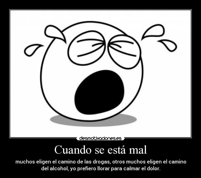 Cuando se está mal - muchos eligen el camino de las drogas, otros muchos eligen el camino
del alcohol, yo prefiero llorar para calmar el dolor.