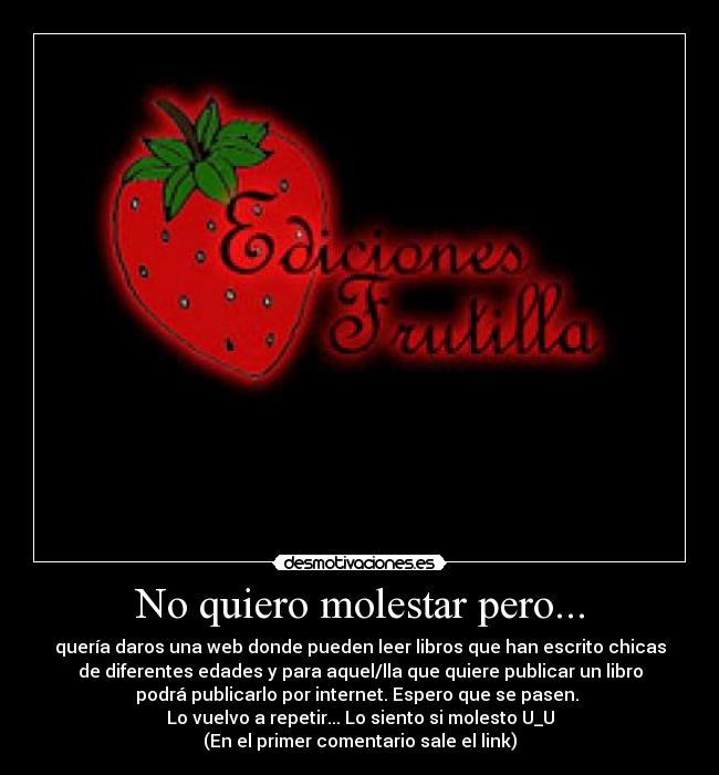 No quiero molestar pero... - quería daros una web donde pueden leer libros que han escrito chicas
de diferentes edades y para aquel/lla que quiere publicar un libro
podrá publicarlo por internet. Espero que se pasen. 
Lo vuelvo a repetir... Lo siento si molesto U_U
(En el primer comentario sale el link)