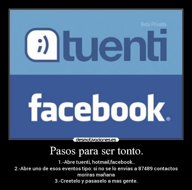 Pasos para ser tonto. - 1.-Abre tuenti, hotmail,facebook..
2.-Abre uno de esos eventos tipo: si no se lo envias a 87489 contactos
moriras mañana
3.-Creetelo y pasaselo a mas gente.