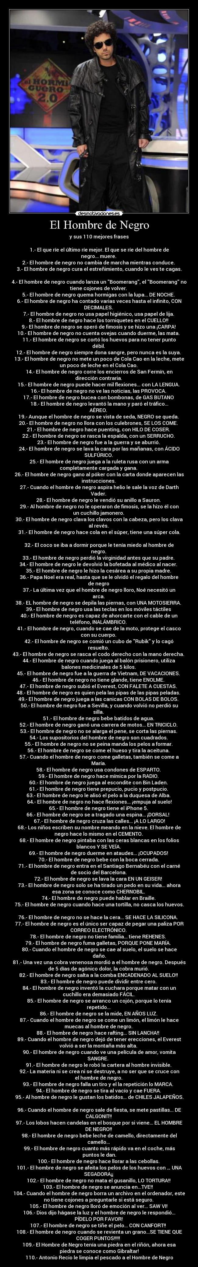 El Hombre de Negro - y sus 110 mejores frases

1.- El que ríe el último ríe mejor. El que se ríe del hombre de
negro... muere. 
2.- El hombre de negro no cambia de marcha mientras conduce. 
3.- El hombre de negro cura el estreñimiento, cuando le ves te cagas.

4.- El hombre de negro cuando lanza un Boomerang, el Boomerang no
tiene cojones de volver. 
5.- El hombre de negro quema hormigas con la lupa... DE NOCHE. 
6.- El hombre de negro ha contado varias veces hasta el infinito, CON
DECIMALES. 
7.- El hombre de negro no usa papel higiénico, usa papel de lija. 
8.- El hombre de negro hace los torniquetes en el CUELLO!! 
9.- El hombre de negro se operó de fimosis y se hizo una ¡CARPA! 
10.- El hombre de negro no cuenta ovejas cuando duerme, las mata. 
11.- El hombre de negro se cortó los huevos para no tener punto
débil. 
12.- El hombre de negro siempre dona sangre, pero nunca es la suya. 
13.- El hombre de negro no mete un poco de Cola Cao en la leche, mete
un poco de leche en el Cola Cao. 
14.- El hombre de negro corre los encierros de San Fermín, en
dirección contraria. 
15.- El hombre de negro puede hacer mil flexiones... con LA LENGUA. 
16.- El hombre de negro no ve las noticias, las PROVOCA. 
17.- El hombre de negro bucea con bombonas, de GAS BUTANO 
18.- El hombre de negro levantó la mano y paró el tráfico...
AÉREO. 
19.- Aunque el hombre de negro se vista de seda, NEGRO se queda. 
20.- El hombre de negro no llora con los culebrones, SE LOS COME. 
21.- El hombre de negro hace puenting, con HILO DE COSER. 
22.- El hombre de negro se rasca la espalda, con un SERRUCHO. 
23.- El hombre de negro fue a la guerra y se aburrió. 
24.- El hombre de negro se lava la cara por las mañanas, con ÁCIDO
SULFÚRICO. 
25.- El hombre de negro juega a la ruleta rusa con un arma
completamente cargada y gana. 
26.- El hombre de negro gano al póker con la carta donde aparecen las
instrucciones. 
27.- Cuando el hombre de negro aspira helio le sale la voz de Darth
Vader. 
28.- El hombre de negro le vendió su anillo a Sauron. 
29.- Al hombre de negro no le operaron de fimosis, se la hizo él con
un cuchillo jamonero. 
30.- El hombre de negro clava los clavos con la cabeza, pero los clava
al revés. 
31.- El hombre de negro hace cola en el súper, tiene una súper cola.

32.- El coco se iba a dormir porque le tenía miedo al hombre de
negro. 
33.- El hombre de negro perdió la virginidad antes que su padre. 
34.- El hombre de negro le devolvió la bofetada al médico al nacer. 
35.- El hombre de negro le hizo la cesárea a su propia madre. 
36.- Papa Noel era real, hasta que se le olvidó el regalo del hombre
de negro 
37.- La última vez que el hombre de negro lloro, Noé necesitó un
arca. 
38.- EL hombre de negro se depila las piernas, con UNA MOTOSIERRA. 
39.- El hombre de negro usa las teclas en los móviles táctiles 
40.- El hombre de negro es capaz de ahorcarte con el cable de un
teléfono, INALÁMBRICO. 
41.- El hombre de negro, cuando se cae de la moto, protege el casco
con su cuerpo. 
42.- El hombre de negro se comió un cubo de Rubik y lo cagó
resuelto. 
43.- El hombre de negro se rasca el codo derecho con la mano derecha. 
44.- El hombre de negro cuando juega al balón prisionero, utiliza
balones medicinales de 5 kilos. 
45.- El hombre de negro fue a la guerra de Vietnam, DE VACACIONES. 
46.- El hombre de negro no tiene glande, tiene ENOLME. 
47.- El hombre de negro subió el Everest, CON FALETE A CUESTAS. 
48.- El hombre de negro es quien pela las pipas de las pipas peladas. 
49.- El hombre de negro juega a las canicas CON BOLAS DE BOLOS. 
50.- El hombre de negro fue a Sevilla, y cuando volvió no perdió su
silla. 
51.- El hombre de negro bebe batidos de agua. 
52.- El hombre de negro ganó una carrera de motos... EN TRICICLO. 
53.- El hombre de negro no se alarga el pene, se corta las piernas. 
54.- Los supositorios del hombre de negro son cuadrados. 
55.- El hombre de negro no se peina manda los pelos a formar. 
56.- El hombre de negro se come el hueso y tira la aceituna. 
57.- Cuando el hombre de negro come galletas, también se come a
María. 
58.- El hombre de negro usa condones de ESPARTO. 
59.- El hombre de negro hace mímica por la RADIO. 
60.- El hombre de negro juega al escondite con Bin Laden. 
61.- El hombre de negro tiene prepucio, pucio y postpucio. 
63.- El hombre de negro le alisó el pelo a la duquesa de Alba. 
64.- El hombre de negro no hace flexiones... ¡empuja al suelo!
65.- El hombre de negro tiene el iPhone 5. 
66.- El hombre de negro se a tragado una espina... ¡DORSAL!  
67.- El hombre de negro cruza las calles... ¡A LO LARGO!
68.- Los niños escriben su nombre meando en la nieve. El hombre de
negro hace lo mismo en el CEMENTO. 
68.- El hombre de negro pintaba con las ceras blancas en los folios
blancos Y SE VEÍA. 
69.- El hombre de negro duerme en ataudes... ¡OCUPADOS! 
70.- El hombre de negro bebe con la boca cerrada. 
71.- El hombre de negro entra en el Santiago Bernabéu con el carné
de socio del Barcelona. 
72.- El hombre de negro se lava la cara EN UN GEISER!  
73.- El hombre de negro solo se ha tirado un pedo en su vida... ahora
esa zona se conoce como CHERNOBIL. 
74.- El hombre de negro puede hablar en Braille. 
75.- El hombre de negro cuando hace una tortilla, no casca los huevos.

76.- El hombre de negro no se hace la cera... SE HACE LA SILICONA.  
77.- El hombre de negro es el único ser capaz de pegar una paliza POR
CORREO ELECTRÓNICO. 
78.- El hombre de negro no tiene familia... tiene REHENES.  
79.- El hombre de negro fuma galletas, PORQUE PONE MARÍA.  
80.- Cuando el hombre de negro se cae al suelo, el suelo se hace
daño.
81.- Una vez una cobra venenosa mordió a el hombre de negro. Después
de 5 días de agónico dolor, la cobra murió. 
82.- El hombre de negro salta a la comba ENCADENADO AL SUELO!! 
83.- El hombre de negro puede dividir entre cero. 
84.- El hombre de negro inventó la cuchara porque matar con un
cuchillo era demasiado FÁCIL. 
85.- El hombre de negro se arranco un cojón, porque lo tenía
repetido... 
86.- El hombre de negro se la mide, EN AÑOS LUZ. 
87.- Cuando el hombre de negro se come un limón, el limón le hace
muecas al hombre de negro. 
88.- El hombre de negro hace rafting... SIN LANCHA!!  
89.- Cuando el hombre de negro dejó de tener erecciones, el Everest
volvió a ser la montaña más alta. 
90.- El hombre de negro cuando ve una película de amor, vomita
SANGRE.  
91.- El hombre de negro le robó la cartera al hombre invisible. 
92.- La materia ni se crea ni se destruye, a no ser que se cruce con
el hombre de negro. 
93.- El hombre de negro falla un tiro y el la repetición lo MARCA.  
94.- El hombre de negro se tira al vacío y cae FUERA. 
95.- Al hombre de negro le gustan los batidos... de CHILES JALAPEÑOS.

96.- Cuando el hombre de negro sale de fiesta, se mete pastillas... DE
CALGONIT!! 
97.- Los lobos hacen candelas en el bosque por si viene... EL HOMBRE
DE NEGRO!! 
98.- El hombre de negro bebe leche de camello, directamente del
camello... 
99.- El hombre de negro cuanto más rápido va en el coche, más
puntos le dan.
100.- El hombre de negro hace llorar a las cebollas. 
101.- El hombre de negro se afeita los pelos de los huevos con … UNA
SEGADORA¡¡ 
102.- El hombre de negro no mata el gusanillo, LO TORTURA!! 
103.- El hombre de negro se anuncia en...TVE!!  
104.- Cuando el hombre de negro borra un archivo en el ordenador, este
no tiene cojones a preguntarle si está seguro. 
105.- El hombre de negro lloró de emoción al ver... SAW VI! 
106.- Dios dijo hágase la luz y el hombre de negro le respondió...
PÍDELO POR FAVOR! 
107.- El hombre de negro se tiñe el pelo... CON CANFORT!!  
108.- El hombre de negro cuando se revienta un grano...SE TIENE QUE
COGER PUNTOS!!!!!  
109.- El Hombre de Negro tenía una piedra en el riñón, ahora esa
piedra se conoce como Gibraltar!
110.- Antonio Recio le limpia el pescado a el Hombre de Negro