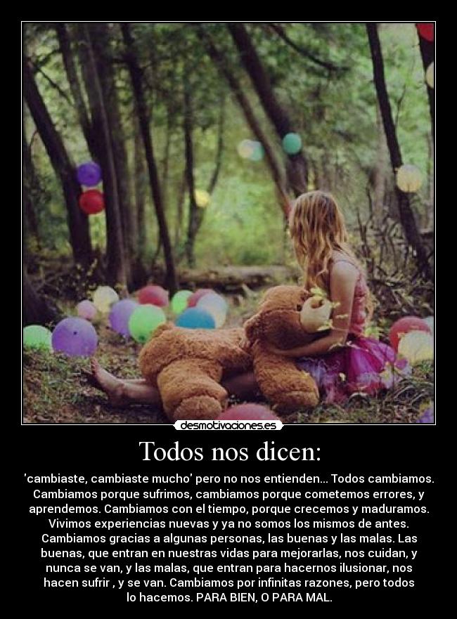 Todos nos dicen: - cambiaste, cambiaste mucho pero no nos entienden... Todos cambiamos.
Cambiamos porque sufrimos, cambiamos porque cometemos errores, y
aprendemos. Cambiamos con el tiempo, porque crecemos y maduramos.
Vivimos experiencias nuevas y ya no somos los mismos de antes.
Cambiamos gracias a algunas personas, las buenas y las malas. Las
buenas, que entran en nuestras vidas para mejorarlas, nos cuidan, y
nunca se van, y las malas, que entran para hacernos ilusionar, nos
hacen sufrir , y se van. Cambiamos por infinitas razones, pero todos
lo hacemos. PARA BIEN, O PARA MAL.