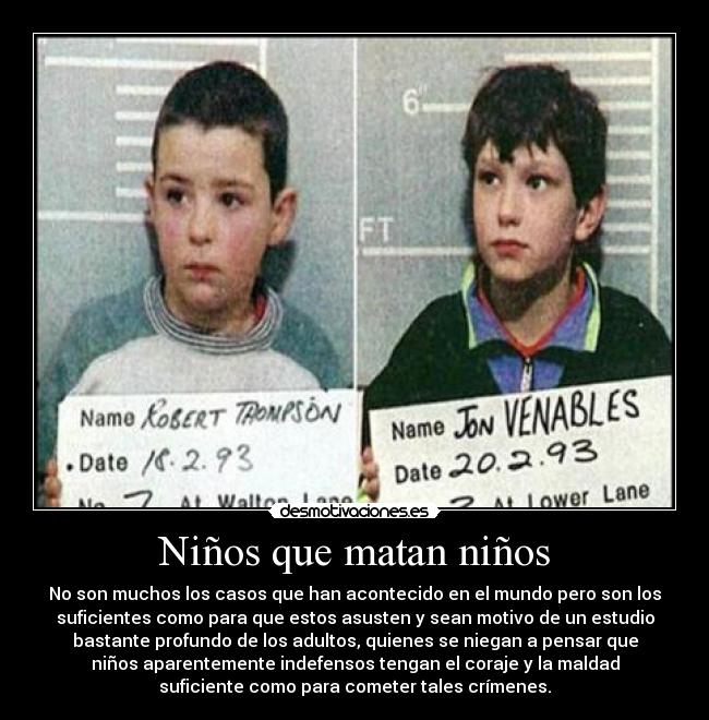 Niños que matan niños - No son muchos los casos que han acontecido en el mundo pero son los
suficientes como para que estos asusten y sean motivo de un estudio
bastante profundo de los adultos, quienes se niegan a pensar que
niños aparentemente indefensos tengan el coraje y la maldad
suficiente como para cometer tales crímenes.