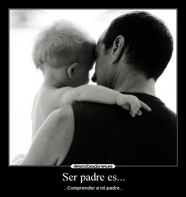 Ser padre es... - ...Comprender a mi padre...