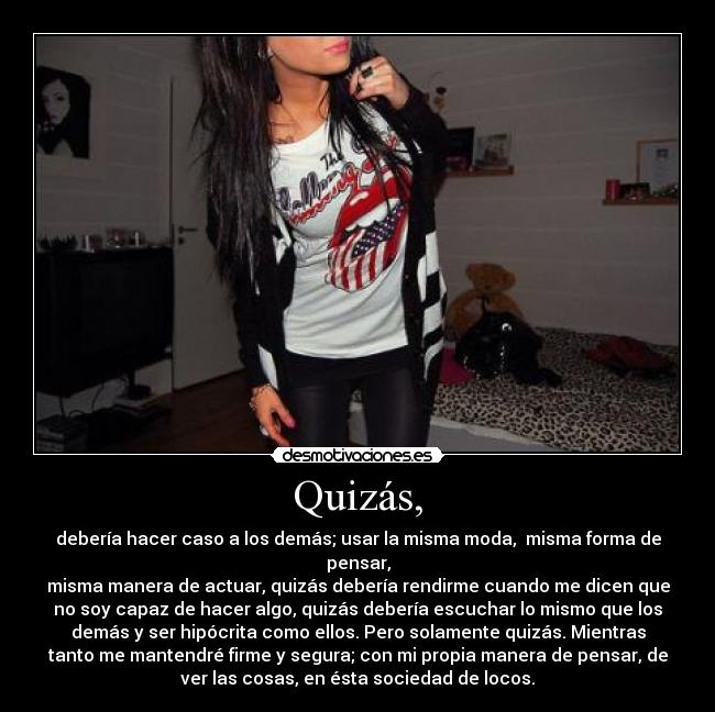 Quizás, - debería hacer caso a los demás; usar la misma moda, misma forma de
pensar,
misma manera de actuar, quizás debería rendirme cuando me dicen que
no soy capaz de hacer algo, quizás debería escuchar lo mismo que los
demás y ser hipócrita como ellos. Pero solamente quizás. Mientras
tanto me mantendré firme y segura; con mi propia manera de pensar, de
ver las cosas, en ésta sociedad de locos.