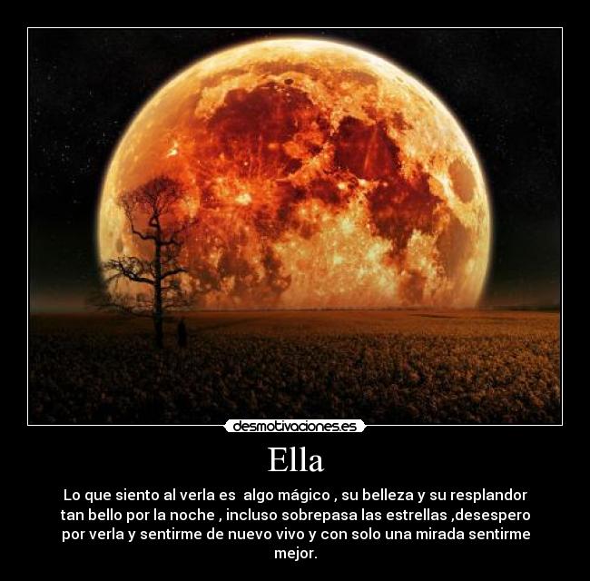 Ella - Lo que siento al verla es  algo mágico , su belleza y su resplandor
tan bello por la noche , incluso sobrepasa las estrellas ,desespero
por verla y sentirme de nuevo vivo y con solo una mirada sentirme
mejor.