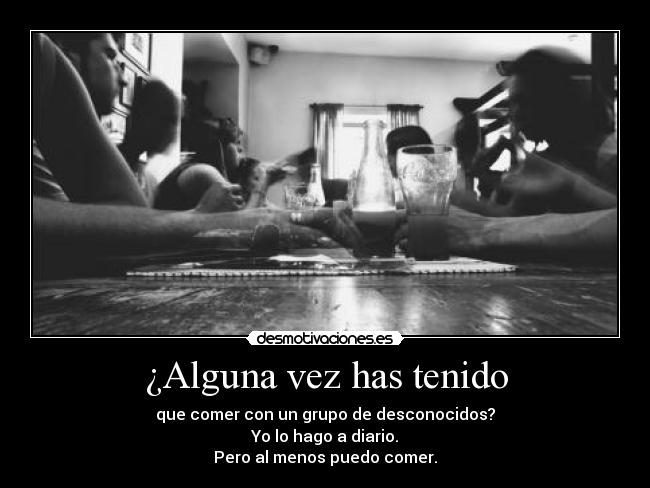 ¿Alguna vez has tenido - que comer con un grupo de desconocidos?
Yo lo hago a diario.
Pero al menos puedo comer.
