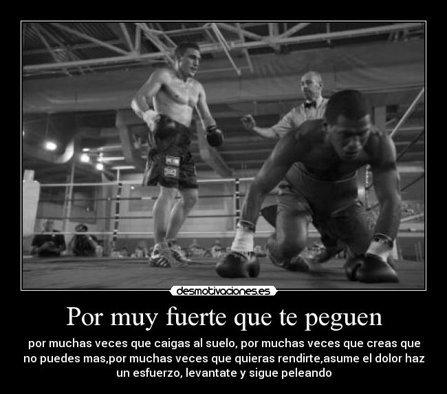 Por muy fuerte que te peguen - por muchas veces que caigas al suelo, por muchas veces que creas que
no puedes mas,por muchas veces que quieras rendirte,asume el dolor haz
un esfuerzo, levantate y sigue peleando