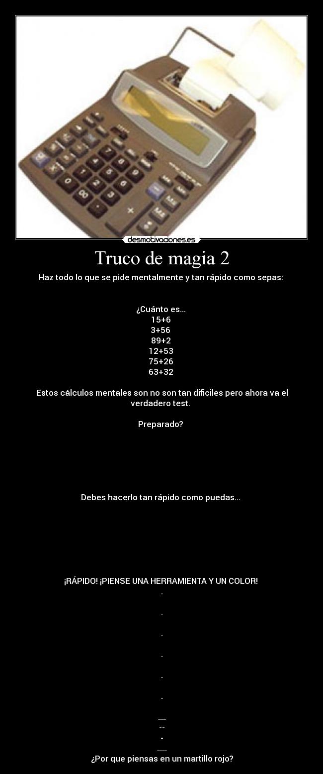 Truco de magia 2 - Haz todo lo que se pide mentalmente y tan rápido como sepas:
¿Cuánto es...
15+6
3+56
89+2
12+53
75+26
63+32
Estos cálculos mentales son no son tan dificiles pero ahora va el verdadero test.
Preparado?
Debes hacerlo tan rápido como puedas...
¡RÁPIDO! ¡PIENSE UNA HERRAMIENTA Y UN COLOR!
.
.
.
.
.
.
....
--
-
.....
¿Por que piensas en un martillo rojo?