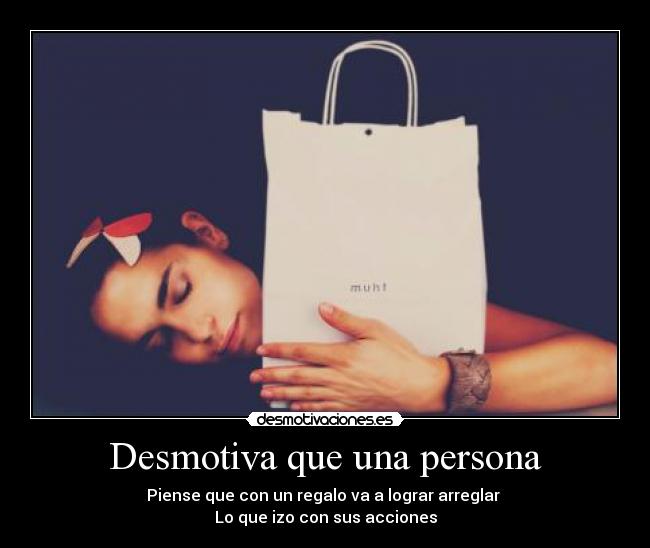 Desmotiva que una persona - Piense que con un regalo va a lograr arreglar
Lo que izo con sus acciones