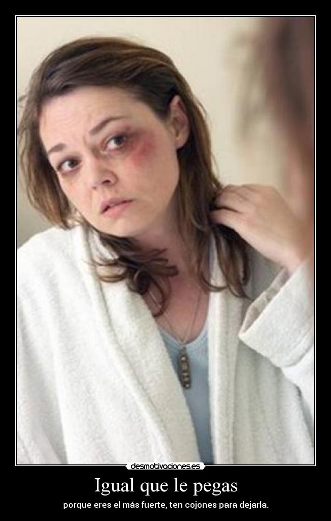 Igual que le pegas - porque eres el más fuerte, ten cojones para dejarla.