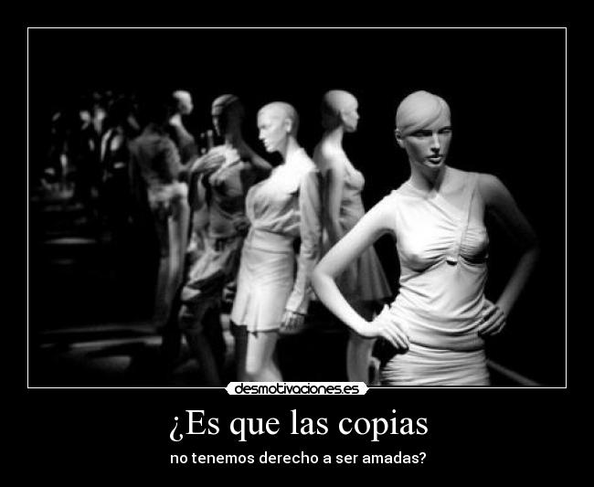 ¿Es que las copias - no tenemos derecho a ser amadas?