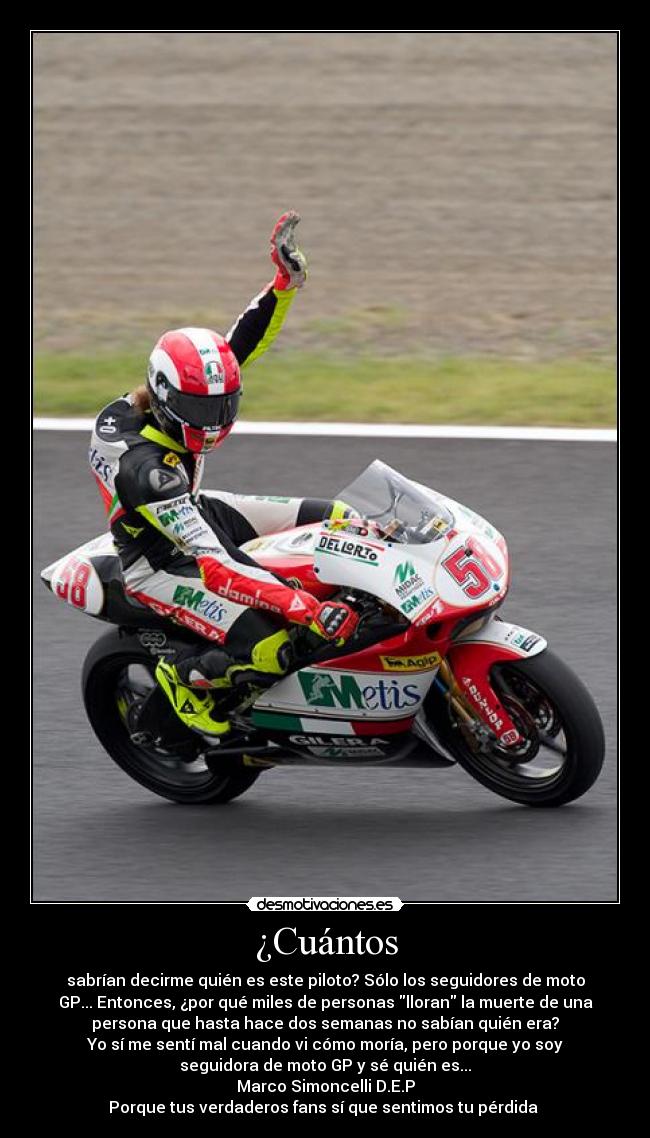 ¿Cuántos - sabrían decirme quién es este piloto? Sólo los seguidores de moto
GP... Entonces, ¿por qué miles de personas lloran la muerte de una
persona que hasta hace dos semanas no sabían quién era?
Yo sí me sentí mal cuando vi cómo moría, pero porque yo soy
seguidora de moto GP y sé quién es...
Marco Simoncelli D.E.P
Porque tus verdaderos fans sí que sentimos tu pérdida 