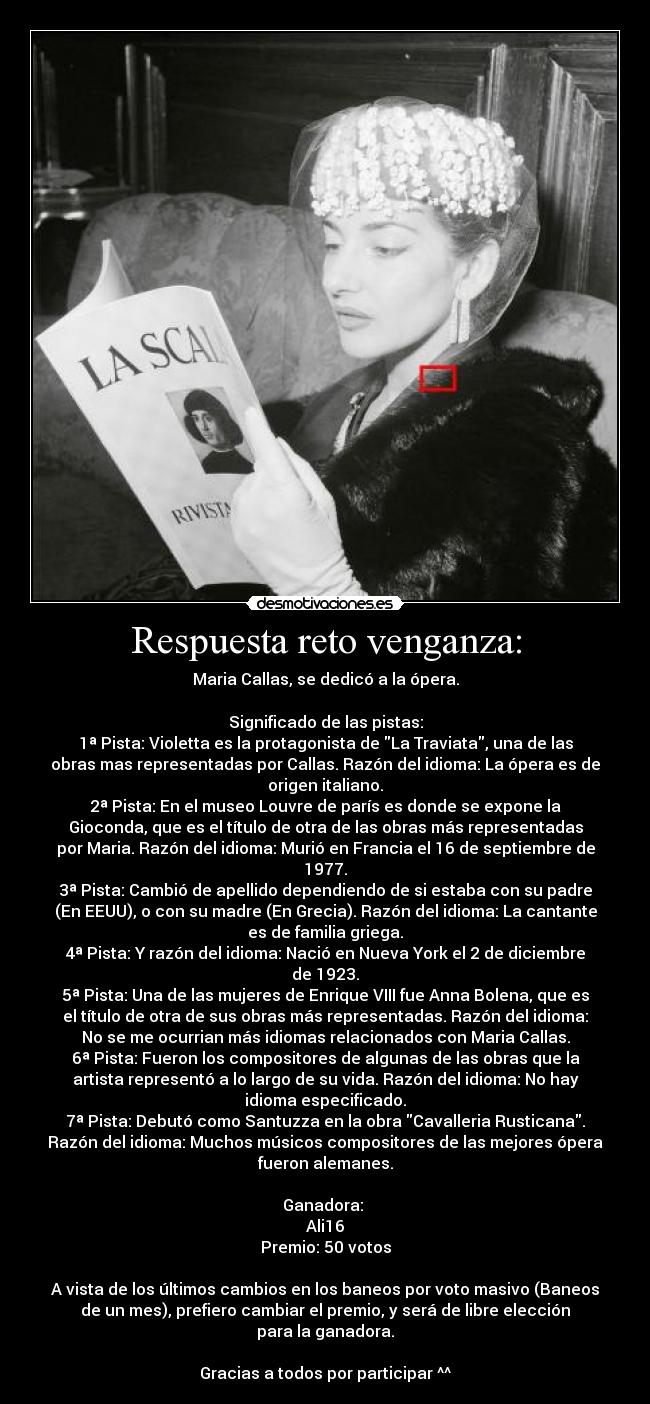 Respuesta reto venganza: - Maria Callas, se dedicó a la ópera.

Significado de las pistas:
1ª Pista: Violetta es la protagonista de La Traviata, una de las
obras mas representadas por Callas. Razón del idioma: La ópera es de
origen italiano.
2ª Pista: En el museo Louvre de parís es donde se expone la
Gioconda, que es el título de otra de las obras más representadas
por Maria. Razón del idioma: Murió en Francia el 16 de septiembre de
1977.
3ª Pista: Cambió de apellido dependiendo de si estaba con su padre
(En EEUU), o con su madre (En Grecia). Razón del idioma: La cantante
es de familia griega.
4ª Pista: Y razón del idioma: Nació en Nueva York el 2 de diciembre
de 1923.
5ª Pista: Una de las mujeres de Enrique VIII fue Anna Bolena, que es
el título de otra de sus obras más representadas. Razón del idioma:
No se me ocurrian más idiomas relacionados con Maria Callas.
6ª Pista: Fueron los compositores de algunas de las obras que la
artista representó a lo largo de su vida. Razón del idioma: No hay
idioma especificado.
7ª Pista: Debutó como Santuzza en la obra Cavalleria Rusticana.
Razón del idioma: Muchos músicos compositores de las mejores ópera
fueron alemanes.

Ganadora: 
Ali16
Premio: 50 votos

A vista de los últimos cambios en los baneos por voto masivo (Baneos
de un mes), prefiero cambiar el premio, y será de libre elección
para la ganadora.

Gracias a todos por participar ^^