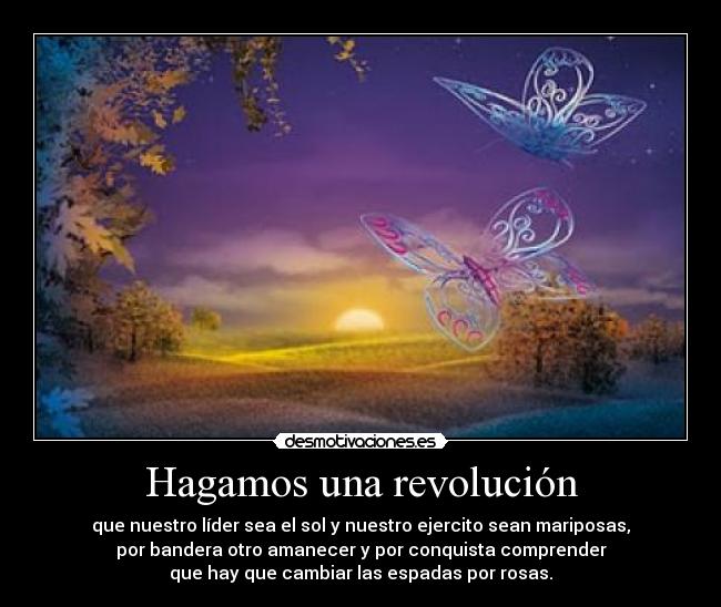 Hagamos una revolución - que nuestro líder sea el sol y nuestro ejercito sean mariposas,
por bandera otro amanecer y por conquista comprender
que hay que cambiar las espadas por rosas.