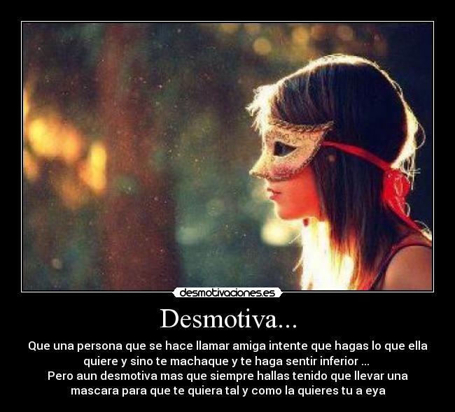 Desmotiva... - Que una persona que se hace llamar amiga intente que hagas lo que ella
quiere y sino te machaque y te haga sentir inferior ...
Pero aun desmotiva mas que siempre hallas tenido que llevar una
mascara para que te quiera tal y como la quieres tu a eya