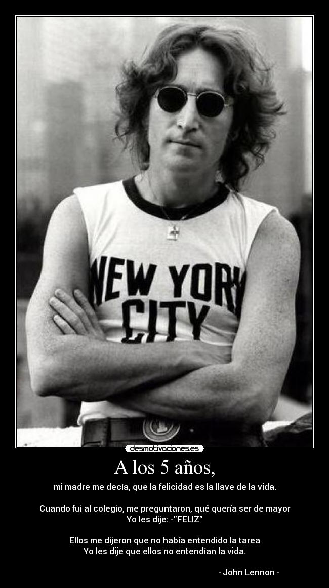 A los 5 años, - mi madre me decía, que la felicidad es la llave de la vida.
Cuando fui al colegio, me preguntaron, qué quería ser de mayor
Yo les dije: -FELIZ
Ellos me dijeron que no había entendido la tarea
Yo les dije que ellos no entendían la vida.
- John Lennon -