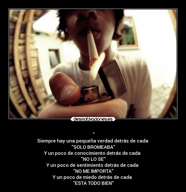 . - Siempre hay una pequeña verdad detrás de cada
SOLO BROMEABA
Y un poco de conocimiento detrás de cada
NO LO SE
Y un poco de sentimiento detrás de cada
NO ME IMPORTA
Y un poco de miedo detrás de cada
ESTA TODO BIEN