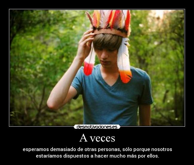 A veces - esperamos demasiado de otras personas, sólo porque nosotros
estaríamos dispuestos a hacer mucho más por ellos.