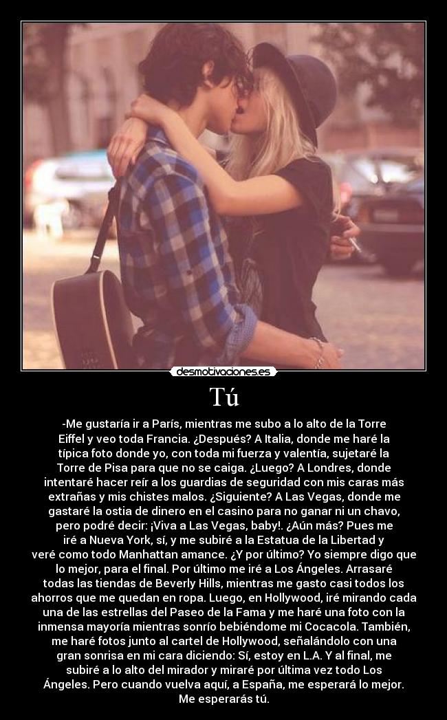 Tú - -Me gustaría ir a París, mientras me subo a lo alto de la Torre
Eiffel y veo toda Francia. ¿Después? A Italia, donde me haré la
típica foto donde yo, con toda mi fuerza y valentía, sujetaré la
Torre de Pisa para que no se caiga. ¿Luego? A Londres, donde
intentaré hacer reír a los guardias de seguridad con mis caras más
extrañas y mis chistes malos. ¿Siguiente? A Las Vegas, donde me
gastaré la ostia de dinero en el casino para no ganar ni un chavo,
pero podré decir: ¡Viva a Las Vegas, baby!. ¿Aún más? Pues me
iré a Nueva York, sí, y me subiré a la Estatua de la Libertad y
veré como todo Manhattan amance. ¿Y por último? Yo siempre digo que
lo mejor, para el final. Por último me iré a Los Ángeles. Arrasaré
todas las tiendas de Beverly Hills, mientras me gasto casi todos los
ahorros que me quedan en ropa. Luego, en Hollywood, iré mirando cada
una de las estrellas del Paseo de la Fama y me haré una foto con la
inmensa mayoría mientras sonrío bebiéndome mi Cocacola. También,
me haré fotos junto al cartel de Hollywood, señalándolo con una
gran sonrisa en mi cara diciendo: Sí, estoy en L.A. Y al final, me
subiré a lo alto del mirador y miraré por última vez todo Los
Ángeles. Pero cuando vuelva aquí, a España, me esperará lo mejor.
Me esperarás tú.