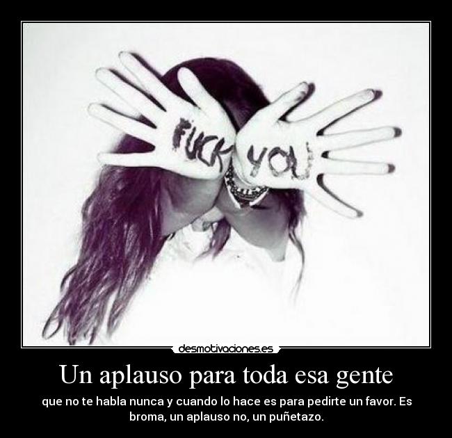 Un aplauso para toda esa gente - que no te habla nunca y cuando lo hace es para pedirte un favor. Es
broma, un aplauso no, un puñetazo.