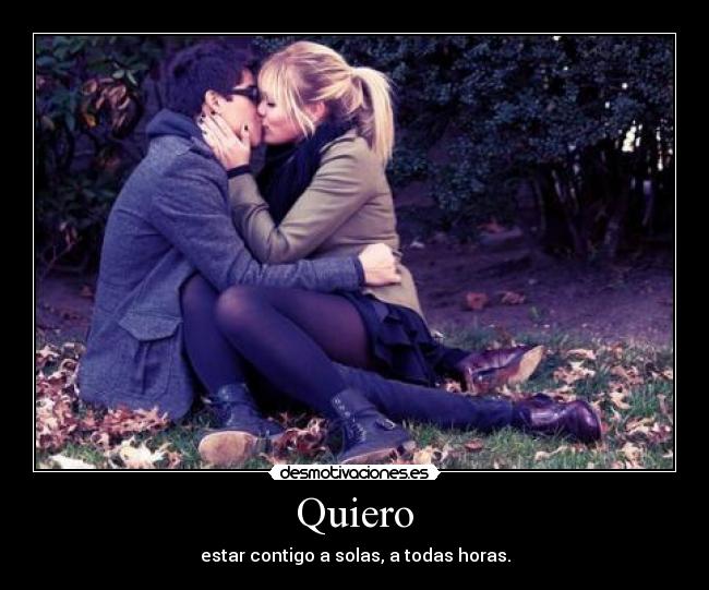 Quiero - estar contigo a solas, a todas horas.