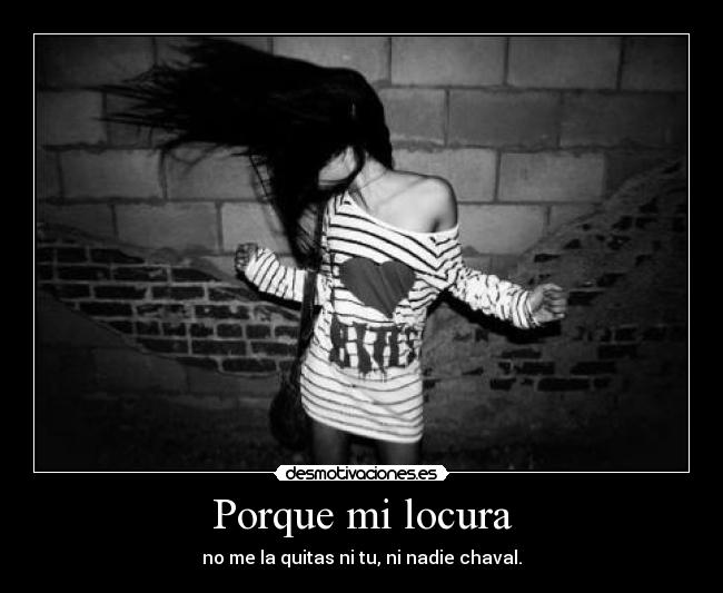 Porque mi locura - no me la quitas ni tu, ni nadie chaval.