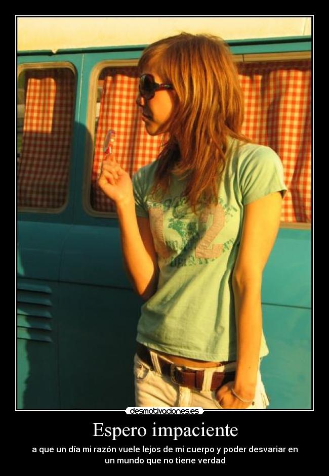 Espero impaciente - a que un día mi razón vuele lejos de mi cuerpo y poder desvariar en
un mundo que no tiene verdad