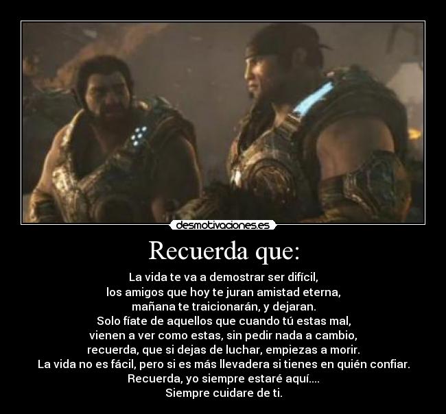 Recuerda que: - La vida te va a demostrar ser difícil,
los amigos que hoy te juran amistad eterna,
mañana te traicionarán, y dejaran.
Solo fíate de aquellos que cuando tú estas mal,
vienen a ver como estas, sin pedir nada a cambio,
recuerda, que si dejas de luchar, empiezas a morir.
La vida no es fácil, pero si es más llevadera si tienes en quién confiar.
Recuerda, yo siempre estaré aquí....
Siempre cuidare de ti.