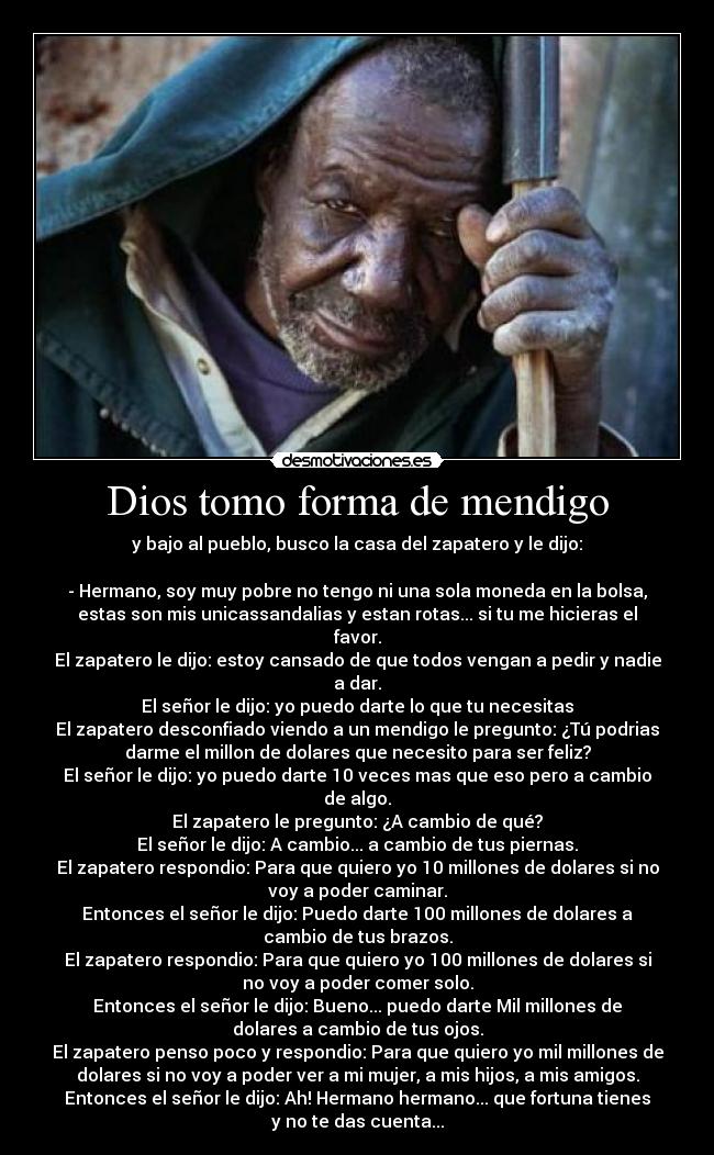 Dios tomo forma de mendigo - y bajo al pueblo, busco la casa del zapatero y le dijo:

- Hermano, soy muy pobre no tengo ni una sola moneda en la bolsa,
estas son mis unicassandalias y estan rotas... si tu me hicieras el
favor.
El zapatero le dijo: estoy cansado de que todos vengan a pedir y nadie
a dar.
El señor le dijo: yo puedo darte lo que tu necesitas
El zapatero desconfiado viendo a un mendigo le pregunto: ¿Tú podrias
darme el millon de dolares que necesito para ser feliz?
El señor le dijo: yo puedo darte 10 veces mas que eso pero a cambio
de algo.
El zapatero le pregunto: ¿A cambio de qué?
El señor le dijo: A cambio... a cambio de tus piernas.
El zapatero respondio: Para que quiero yo 10 millones de dolares si no
voy a poder caminar.
Entonces el señor le dijo: Puedo darte 100 millones de dolares a
cambio de tus brazos.
El zapatero respondio: Para que quiero yo 100 millones de dolares si
no voy a poder comer solo.
Entonces el señor le dijo: Bueno... puedo darte Mil millones de
dolares a cambio de tus ojos.
El zapatero penso poco y respondio: Para que quiero yo mil millones de
dolares si no voy a poder ver a mi mujer, a mis hijos, a mis amigos.
Entonces el señor le dijo: Ah! Hermano hermano... que fortuna tienes
y no te das cuenta...
