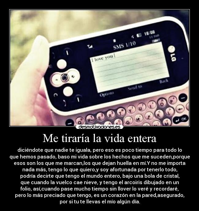 Me tiraría la vida entera - diciéndote que nadie te iguala, pero eso es poco tiempo para todo lo
que hemos pasado, baso mi vida sobre los hechos que me suceden,porque
esos son los que me marcan,los que dejan huella en mí.Y no me importa
nada más, tengo lo que quiero,y soy afortunada por tenerlo todo,
podría decirte que tengo el mundo entero, bajo una bola de cristal,
que cuando la vuelco cae nieve, y tengo el arcoiris dibujado en un
folio, así,cuando pase mucho tiempo sin llover lo veré y recordaré,
pero lo más preciado que tengo, es un corazón en la pared,asegurado,
por si tu te llevas el mío algún día.