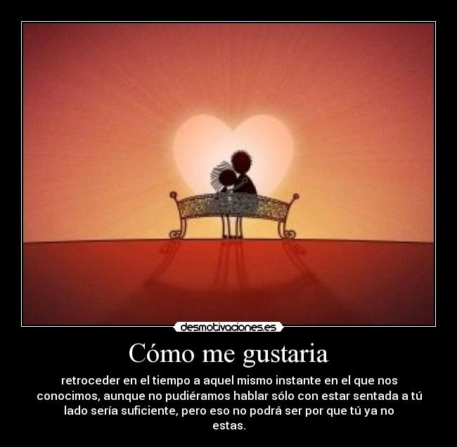Cómo me gustaria - retroceder en el tiempo a aquel mismo instante en el que nos
conocimos, aunque no pudiéramos hablar sólo con estar sentada a tú
lado sería suficiente, pero eso no podrá ser por que tú ya no
estas.