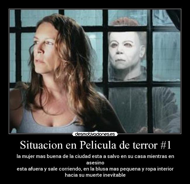 Situacion en Pelicula de terror #1 - la mujer mas buena de la ciudad esta a salvo en su casa mientras en asesino
esta afuera y sale corriendo, en la blusa mas pequena y ropa interior
hacia su muerte inevitable