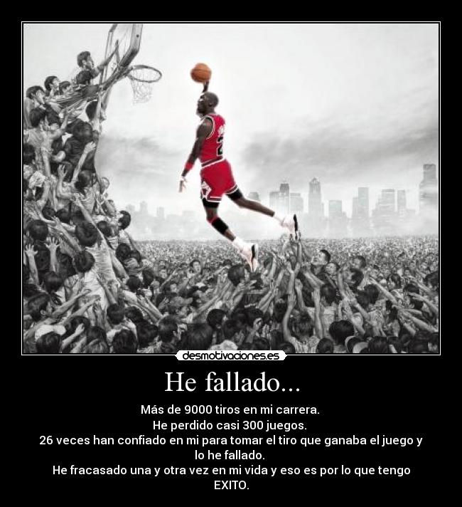 He fallado... - Más de 9000 tiros en mi carrera. 
He perdido casi 300 juegos. 
26 veces han confiado en mi para tomar el tiro que ganaba el juego y lo he fallado. 
He fracasado una y otra vez en mi vida y eso es por lo que tengo EXITO.